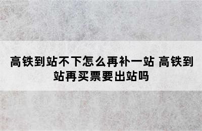 高铁到站不下怎么再补一站 高铁到站再买票要出站吗